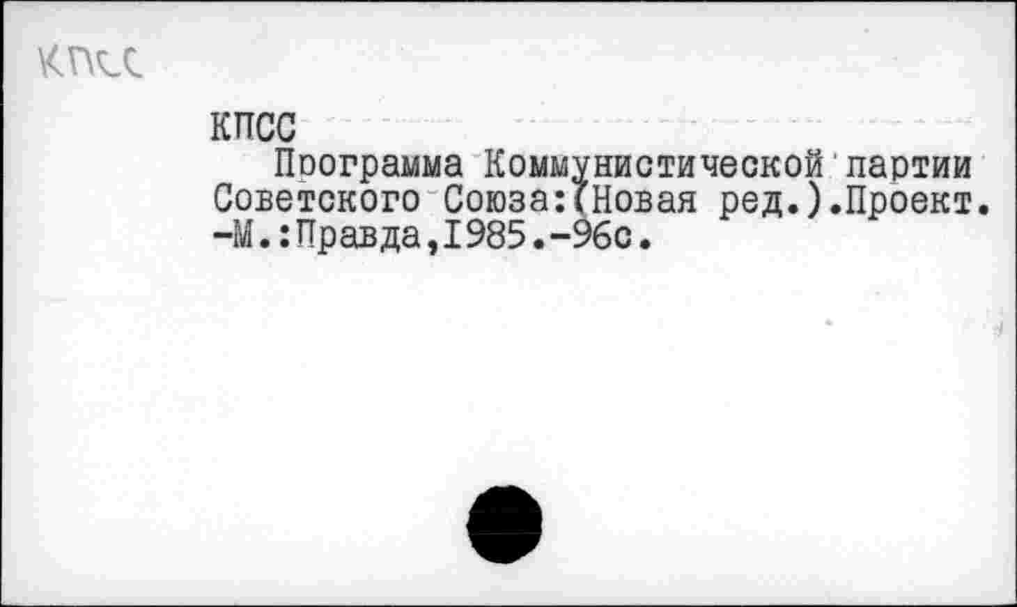 ﻿КПСС
Программа Коммунистической'партии Советского Союза:(Новая ред.).Проект. -М.:Правда,I985.-96с.